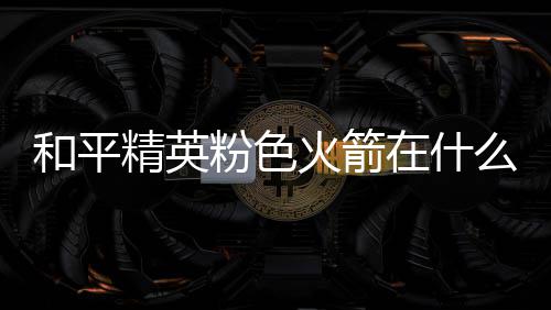 么位在什置 一览和平火箭火箭位置精英粉色粉色